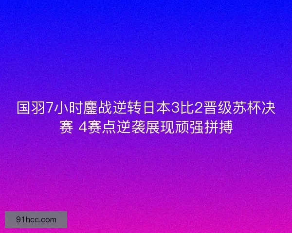 国羽7小时鏖战逆转日本3比2晋级苏杯决赛 4赛点逆袭展现顽强拼搏