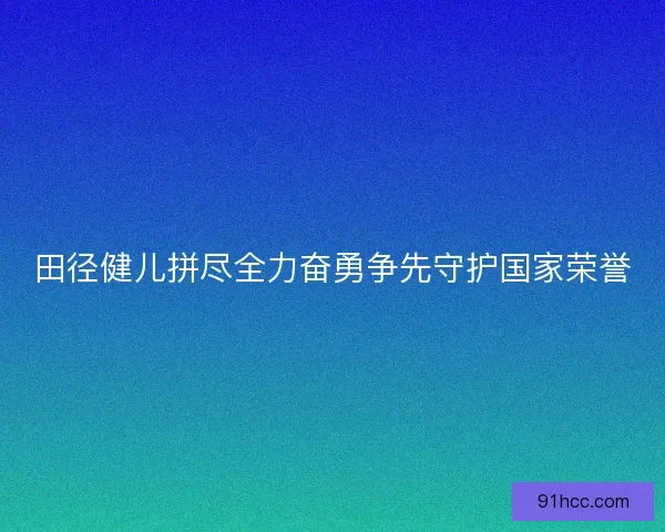 田径健儿拼尽全力奋勇争先守护国家荣誉