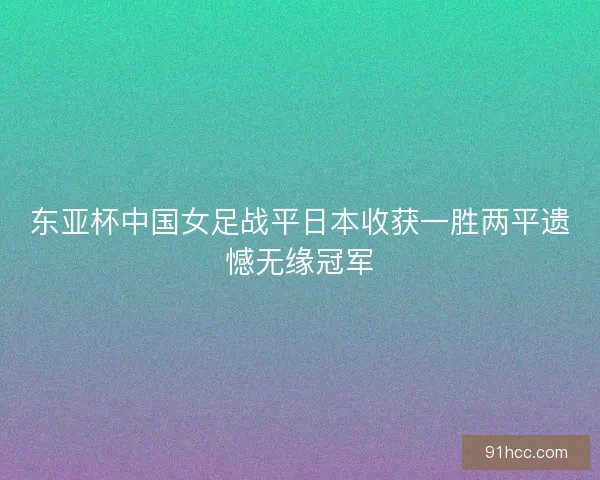 东亚杯中国女足战平日本收获一胜两平遗憾无缘冠军