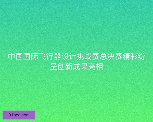 中国国际飞行器设计挑战赛总决赛精彩纷呈创新成果亮相
