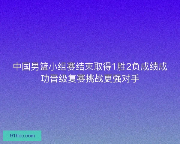 中国男篮小组赛结束取得1胜2负成绩成功晋级复赛挑战更强对手